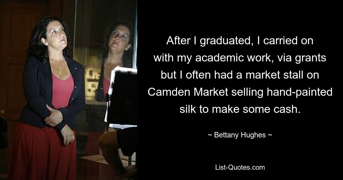 After I graduated, I carried on with my academic work, via grants but I often had a market stall on Camden Market selling hand-painted silk to make some cash. — © Bettany Hughes