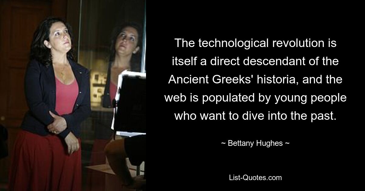 The technological revolution is itself a direct descendant of the Ancient Greeks' historia, and the web is populated by young people who want to dive into the past. — © Bettany Hughes