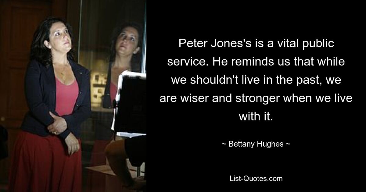 Peter Jones's is a vital public service. He reminds us that while we shouldn't live in the past, we are wiser and stronger when we live with it. — © Bettany Hughes