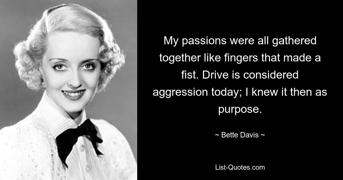 My passions were all gathered together like fingers that made a fist. Drive is considered aggression today; I knew it then as purpose. — © Bette Davis