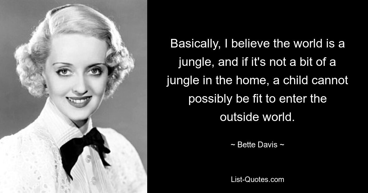 Basically, I believe the world is a jungle, and if it's not a bit of a jungle in the home, a child cannot possibly be fit to enter the outside world. — © Bette Davis