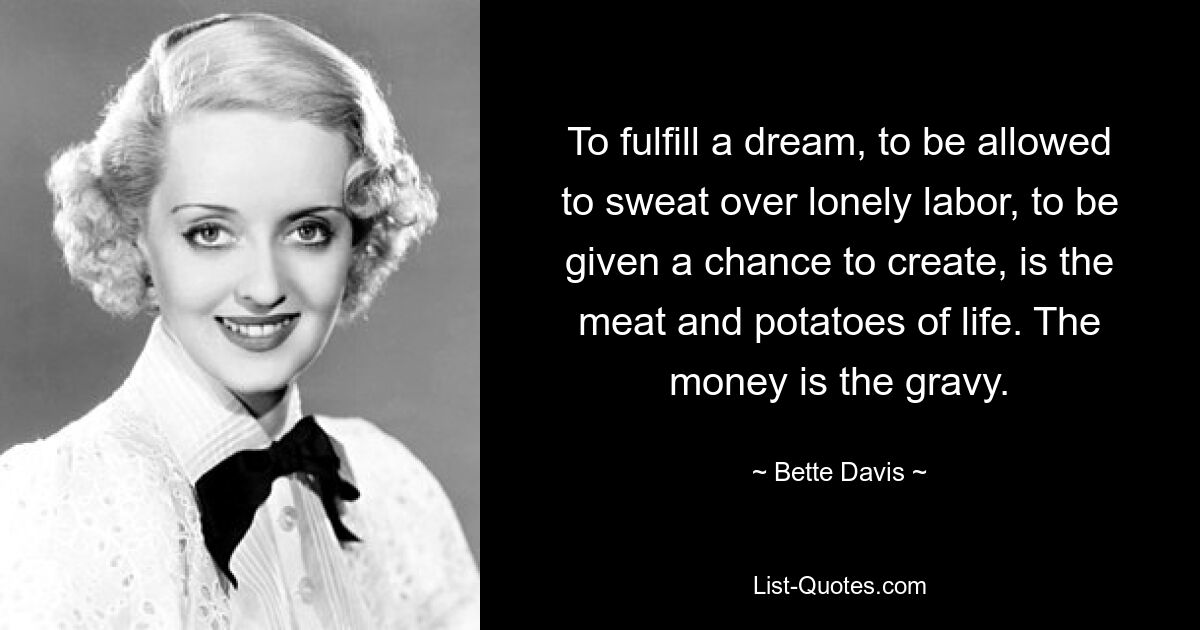 To fulfill a dream, to be allowed to sweat over lonely labor, to be given a chance to create, is the meat and potatoes of life. The money is the gravy. — © Bette Davis