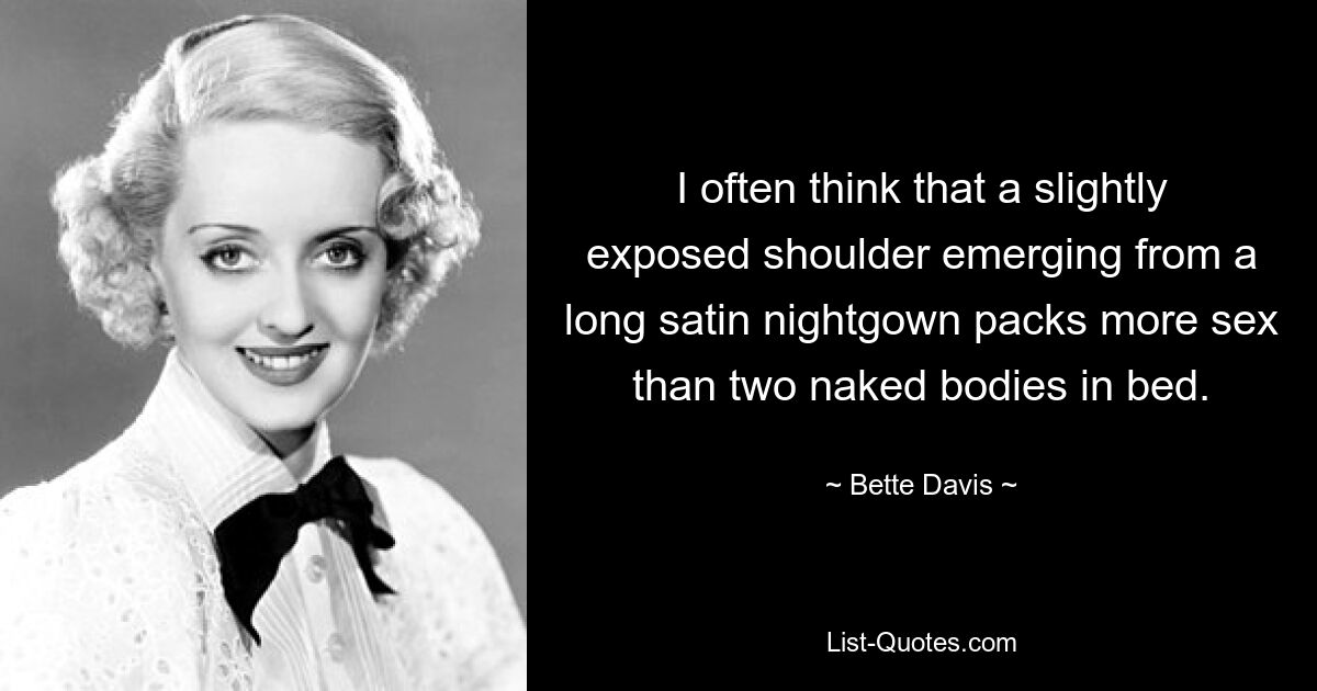 I often think that a slightly exposed shoulder emerging from a long satin nightgown packs more sex than two naked bodies in bed. — © Bette Davis