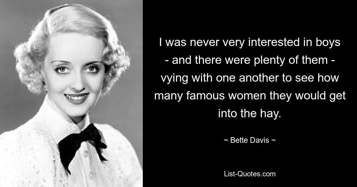 I was never very interested in boys - and there were plenty of them - vying with one another to see how many famous women they would get into the hay. — © Bette Davis