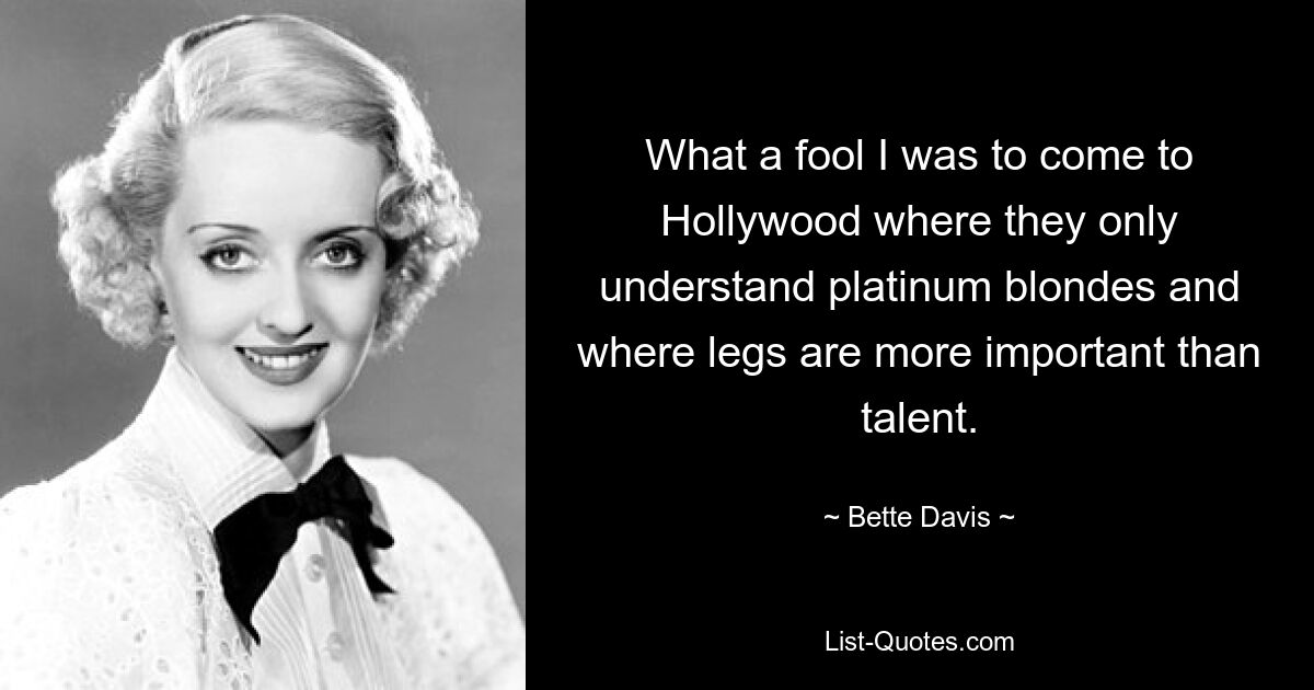 What a fool I was to come to Hollywood where they only understand platinum blondes and where legs are more important than talent. — © Bette Davis