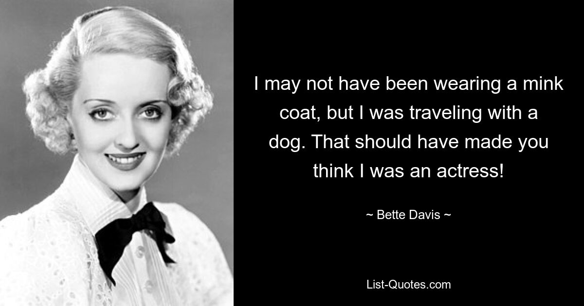 I may not have been wearing a mink coat, but I was traveling with a dog. That should have made you think I was an actress! — © Bette Davis