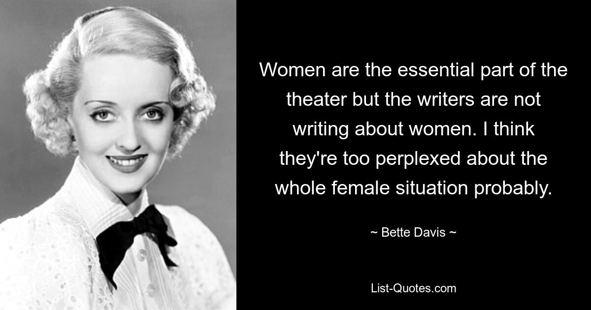 Women are the essential part of the theater but the writers are not writing about women. I think they're too perplexed about the whole female situation probably. — © Bette Davis