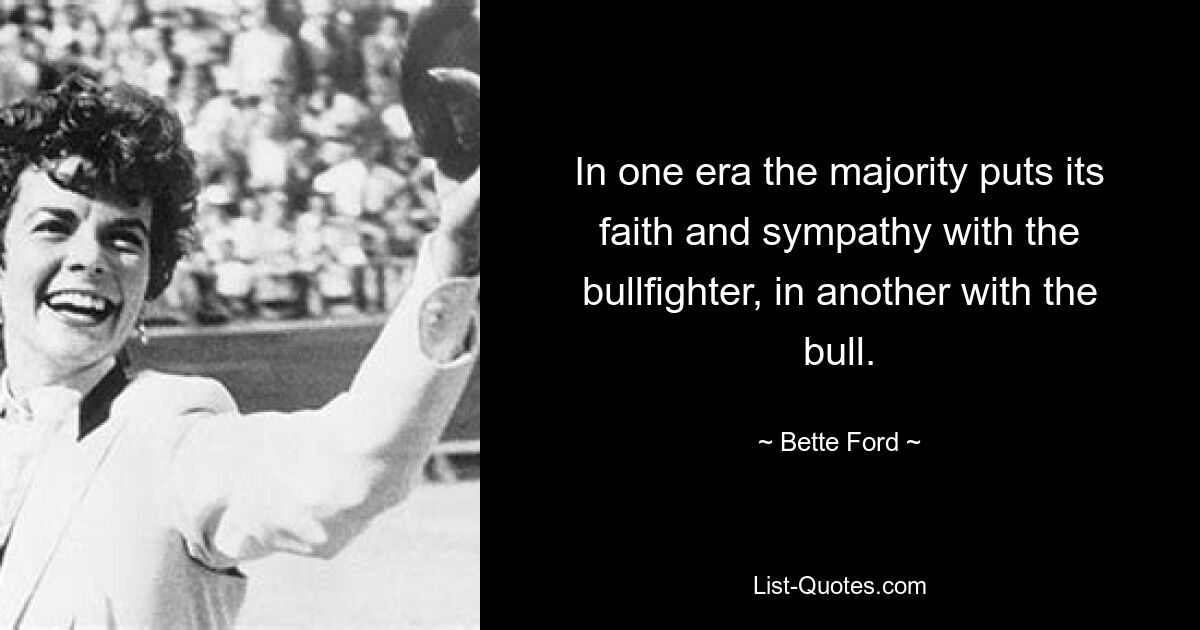 In one era the majority puts its faith and sympathy with the bullfighter, in another with the bull. — © Bette Ford