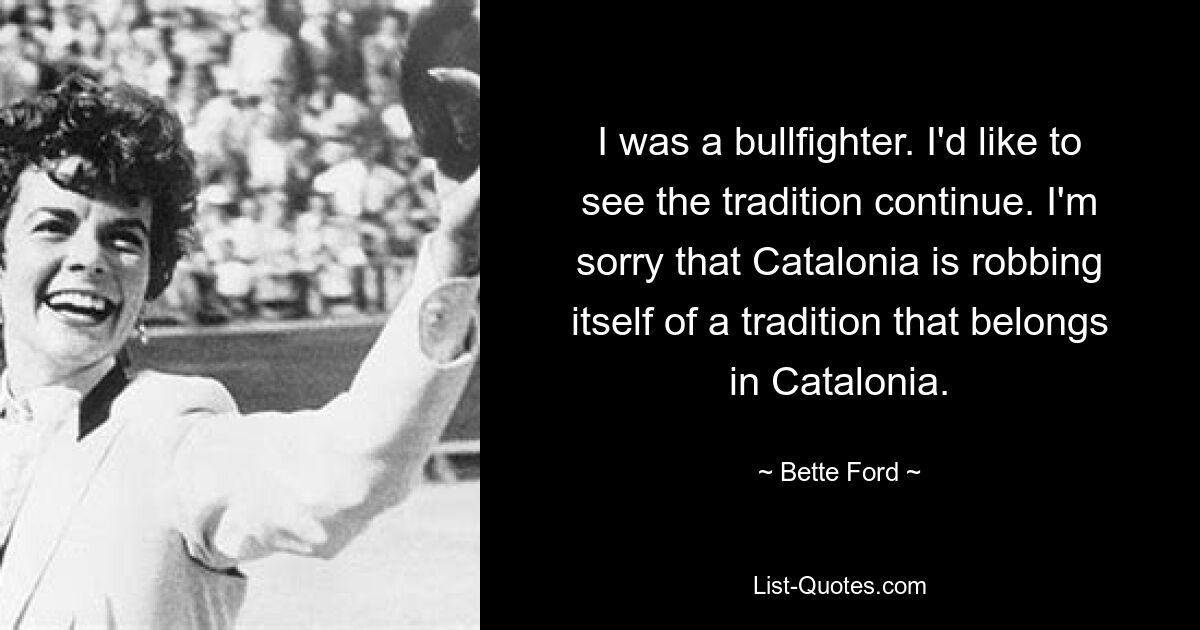 I was a bullfighter. I'd like to see the tradition continue. I'm sorry that Catalonia is robbing itself of a tradition that belongs in Catalonia. — © Bette Ford