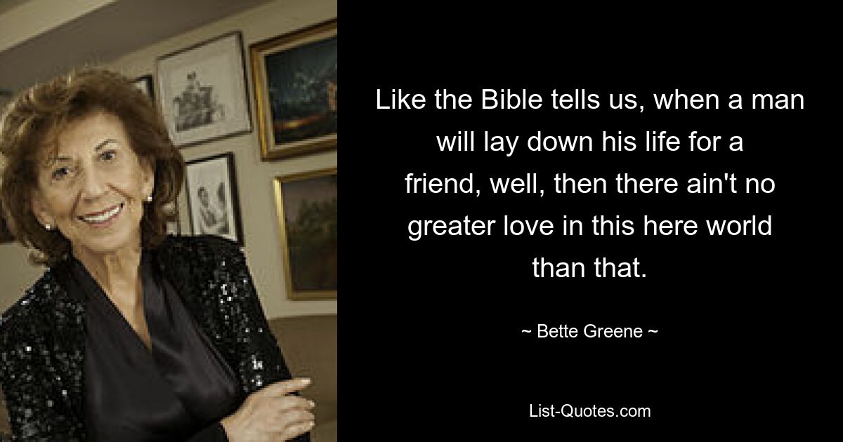 Like the Bible tells us, when a man will lay down his life for a friend, well, then there ain't no greater love in this here world than that. — © Bette Greene