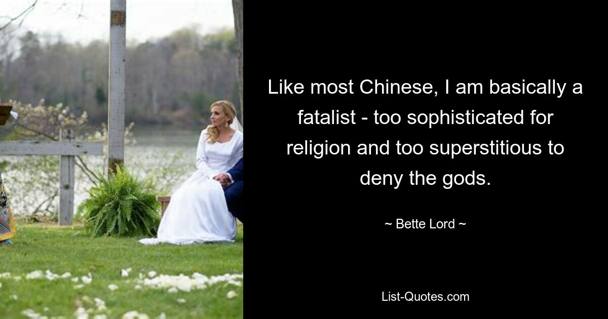 Like most Chinese, I am basically a fatalist - too sophisticated for religion and too superstitious to deny the gods. — © Bette Lord