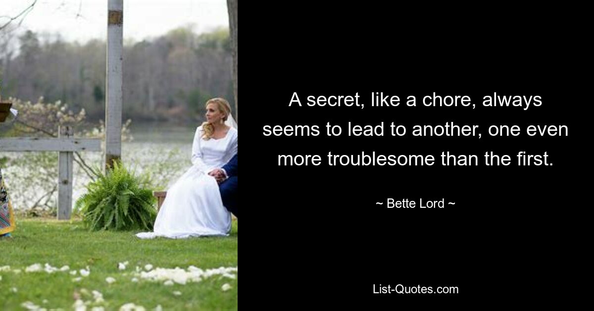 A secret, like a chore, always seems to lead to another, one even more troublesome than the first. — © Bette Lord