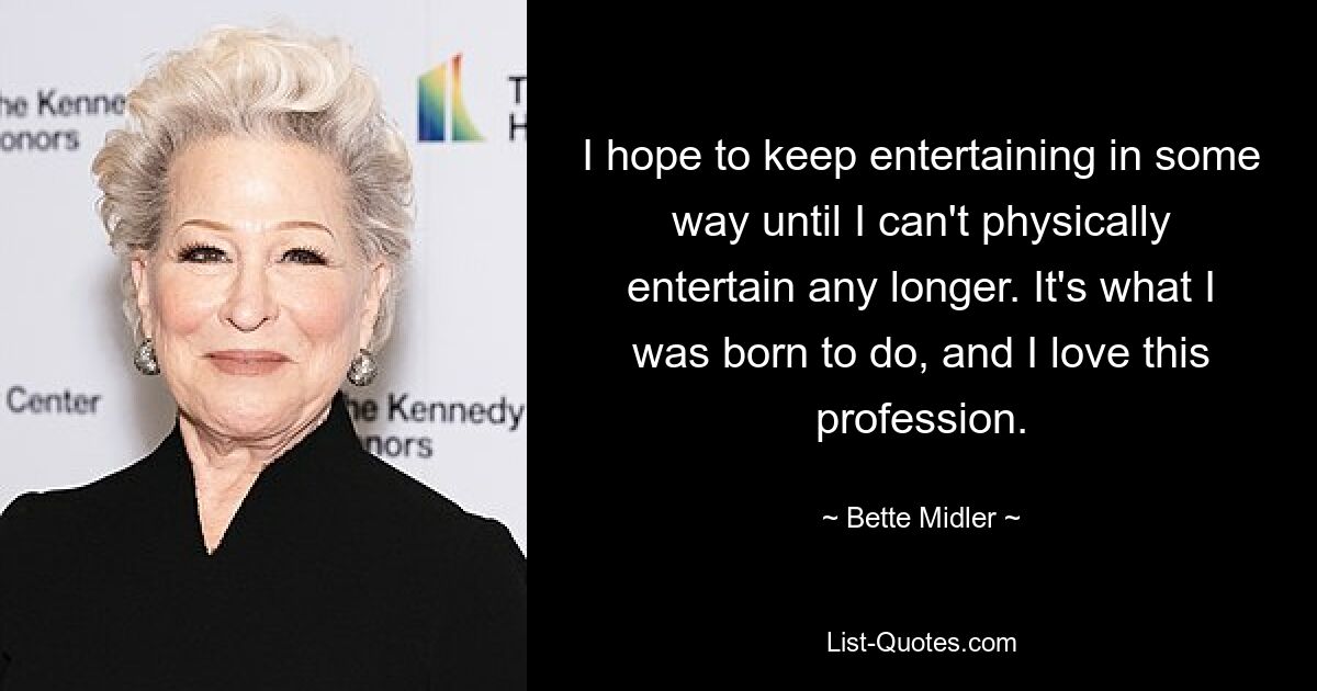 I hope to keep entertaining in some way until I can't physically entertain any longer. It's what I was born to do, and I love this profession. — © Bette Midler