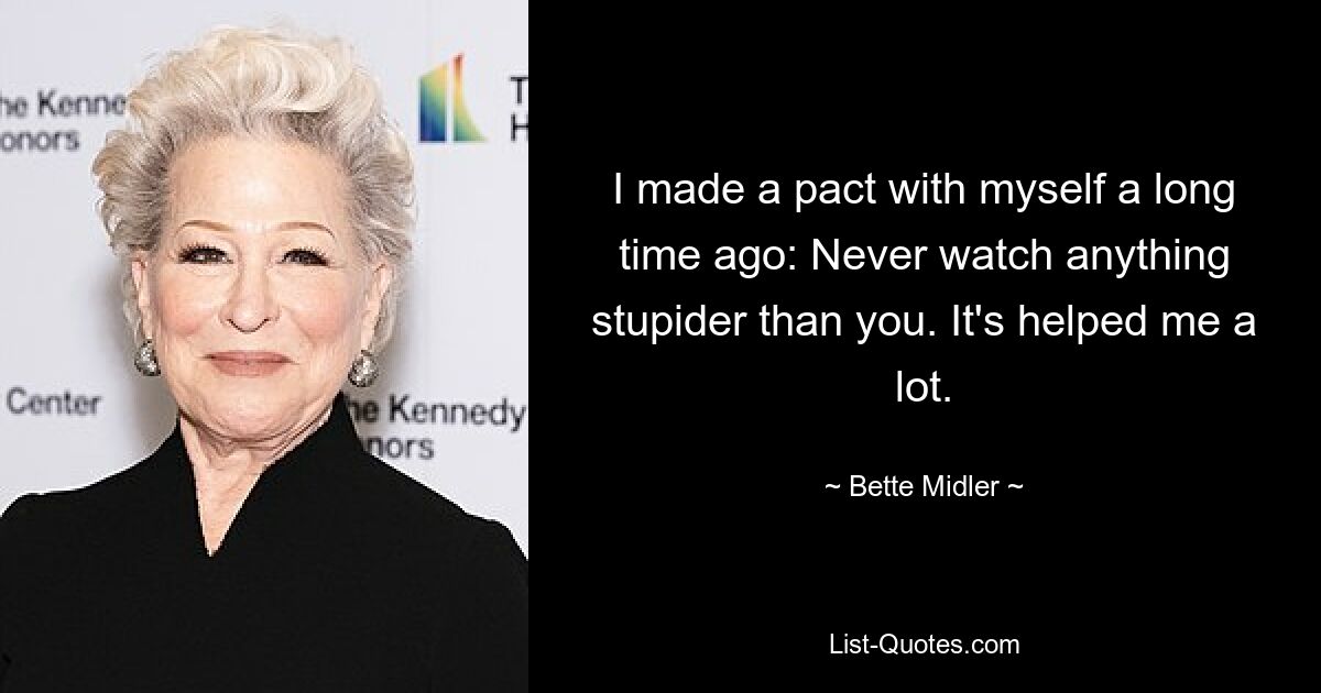 I made a pact with myself a long time ago: Never watch anything stupider than you. It's helped me a lot. — © Bette Midler