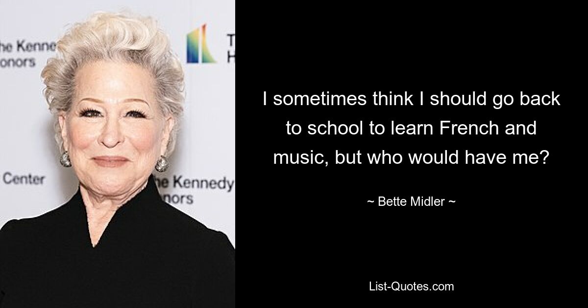 I sometimes think I should go back to school to learn French and music, but who would have me? — © Bette Midler