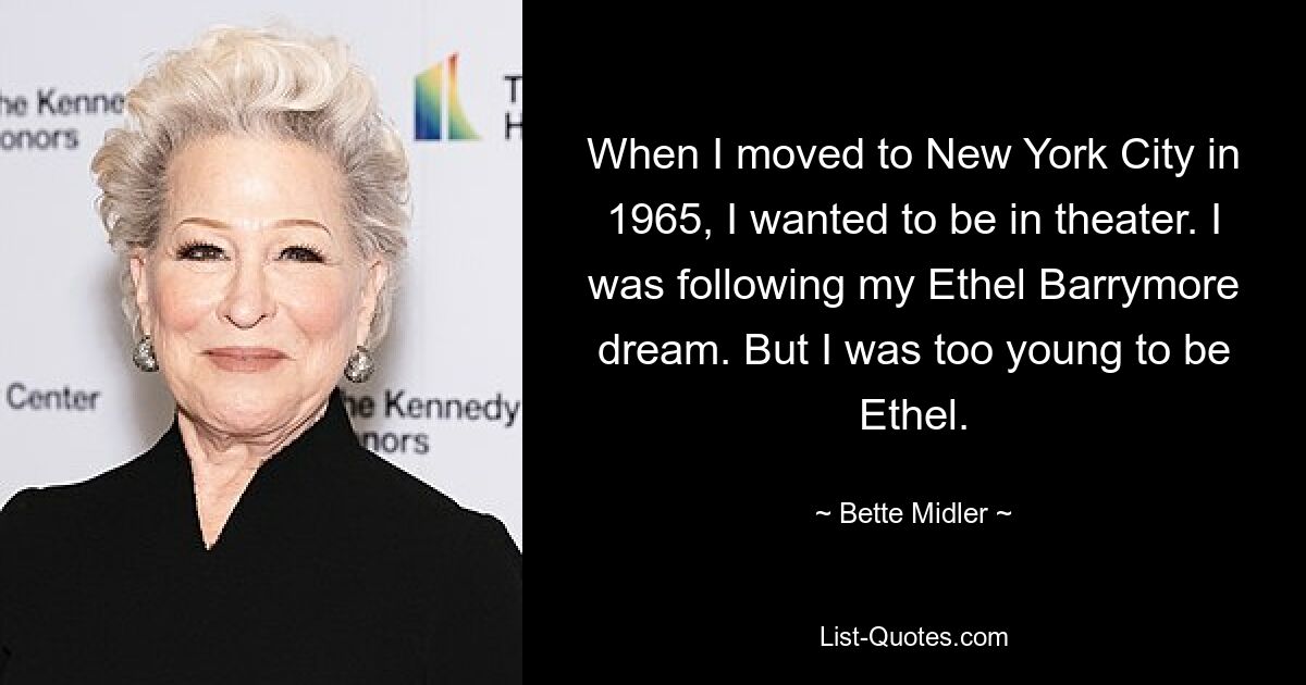 When I moved to New York City in 1965, I wanted to be in theater. I was following my Ethel Barrymore dream. But I was too young to be Ethel. — © Bette Midler