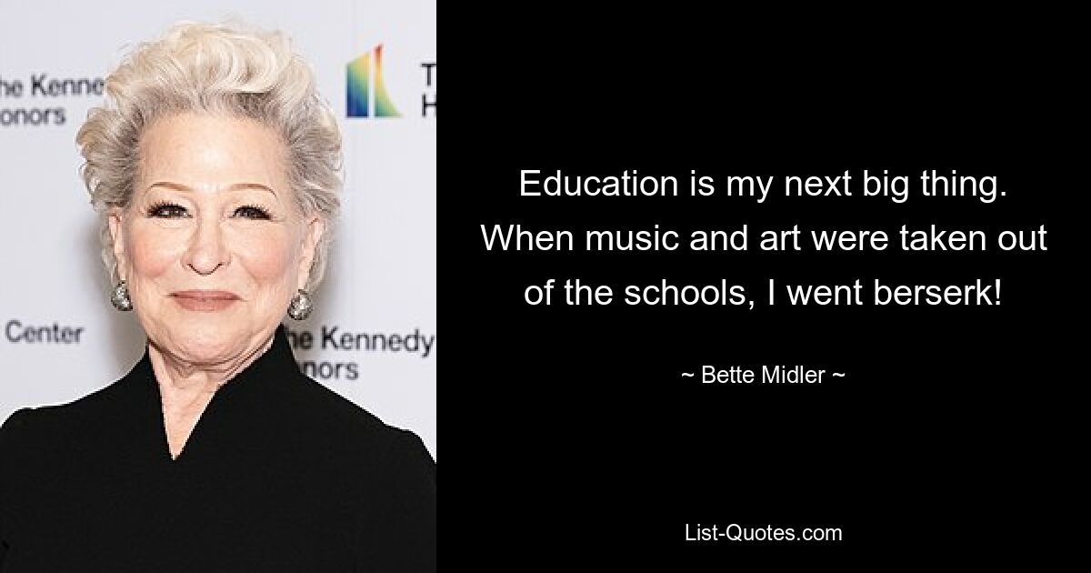 Education is my next big thing. When music and art were taken out of the schools, I went berserk! — © Bette Midler