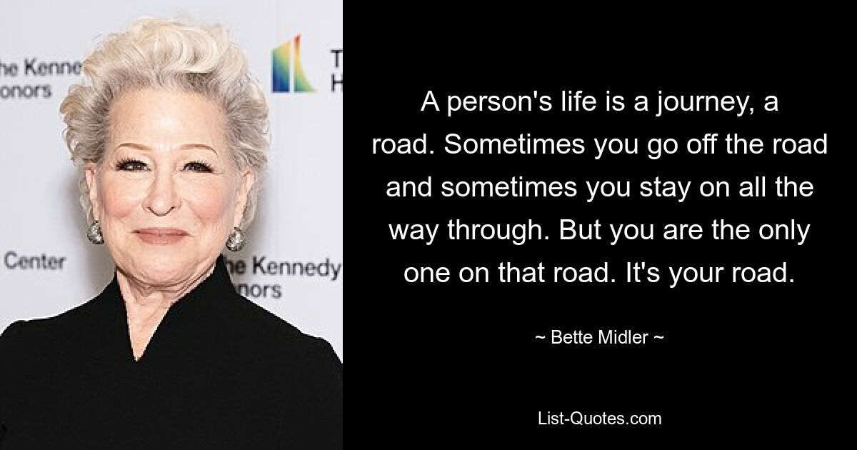 A person's life is a journey, a road. Sometimes you go off the road and sometimes you stay on all the way through. But you are the only one on that road. It's your road. — © Bette Midler