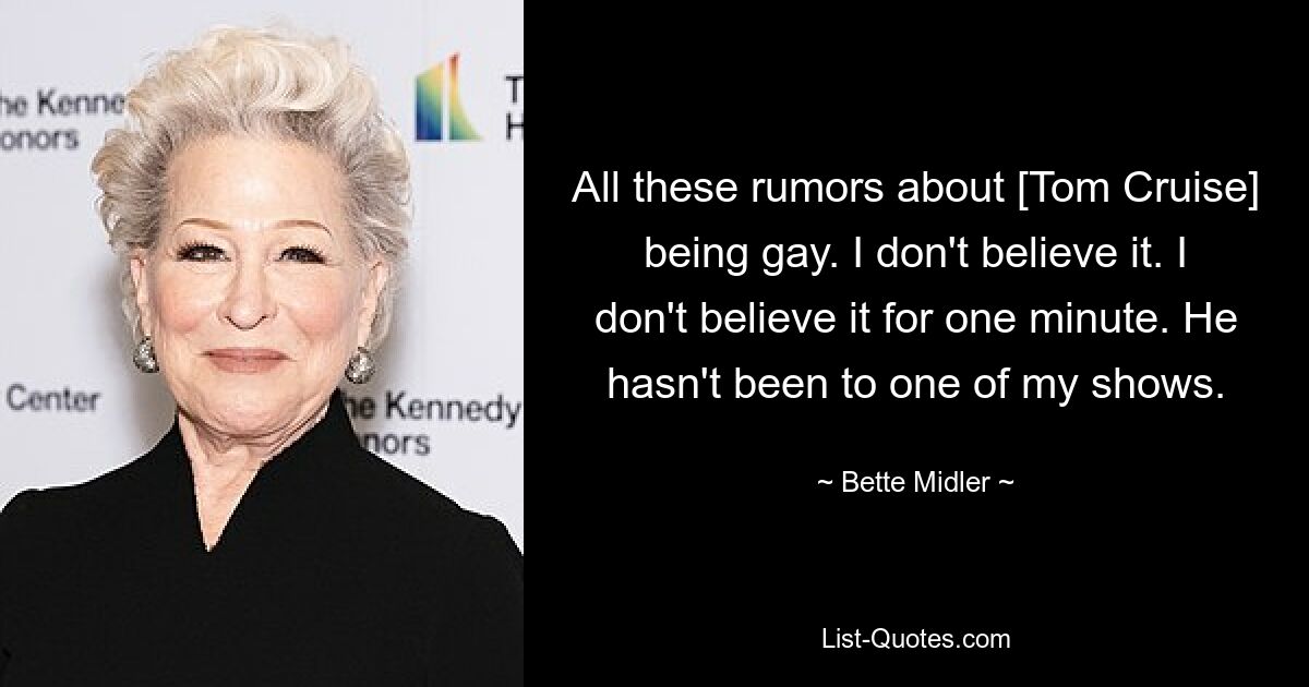 All these rumors about [Tom Cruise] being gay. I don't believe it. I don't believe it for one minute. He hasn't been to one of my shows. — © Bette Midler