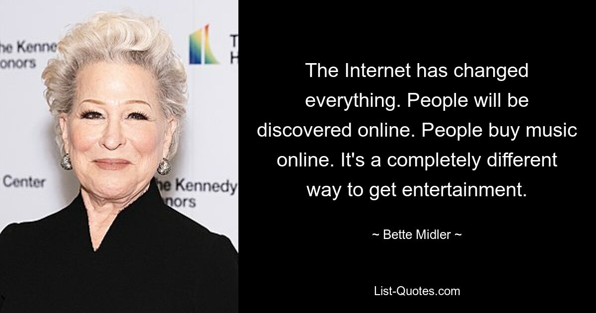 The Internet has changed everything. People will be discovered online. People buy music online. It's a completely different way to get entertainment. — © Bette Midler