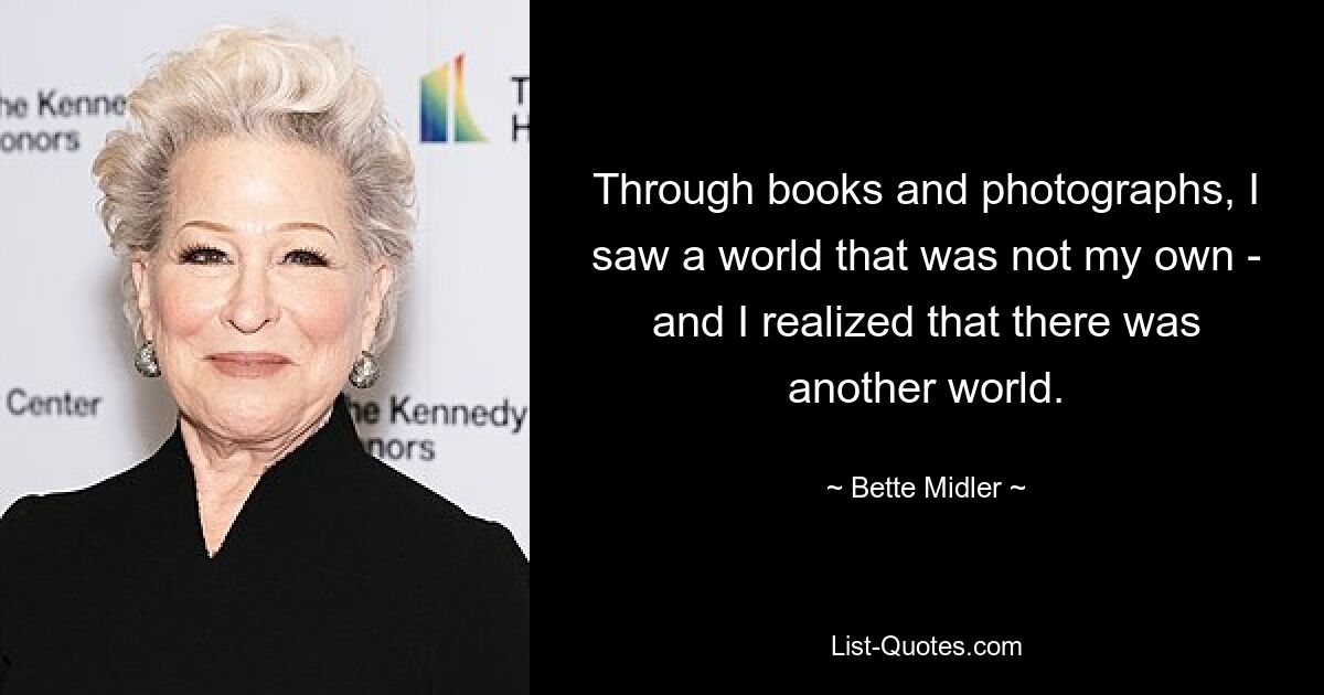 Through books and photographs, I saw a world that was not my own - and I realized that there was another world. — © Bette Midler