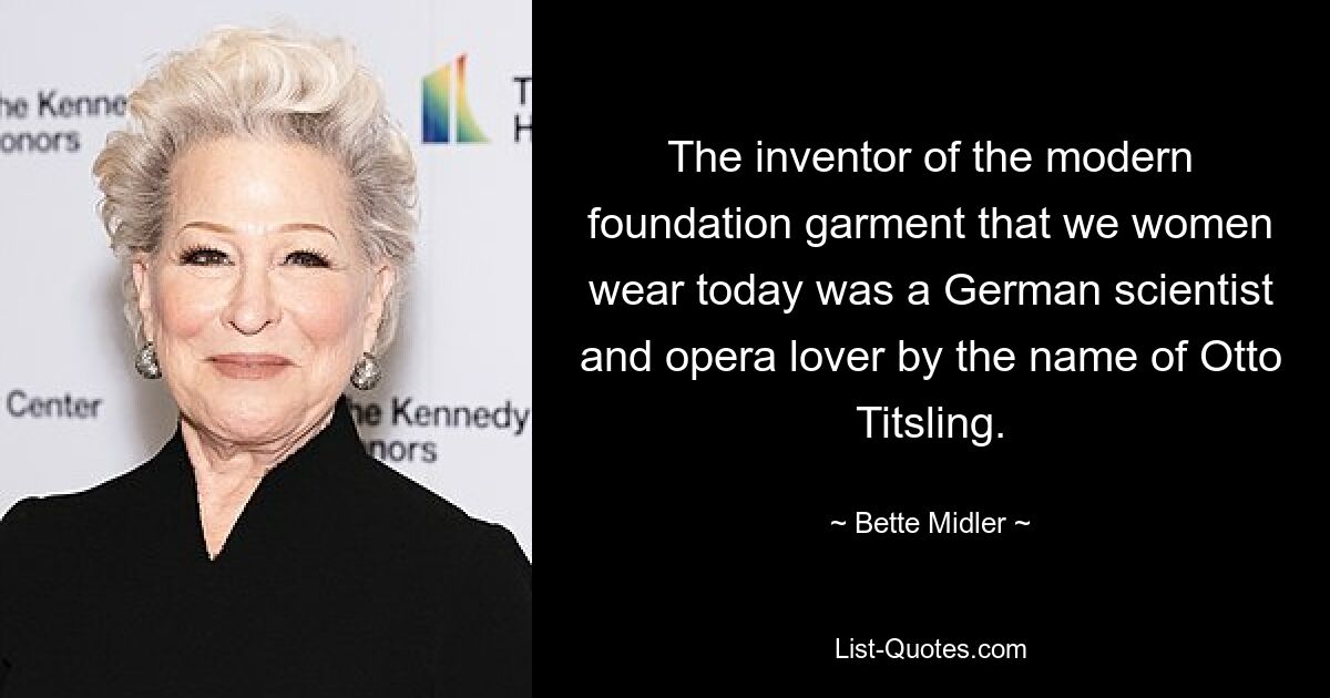 The inventor of the modern foundation garment that we women wear today was a German scientist and opera lover by the name of Otto Titsling. — © Bette Midler