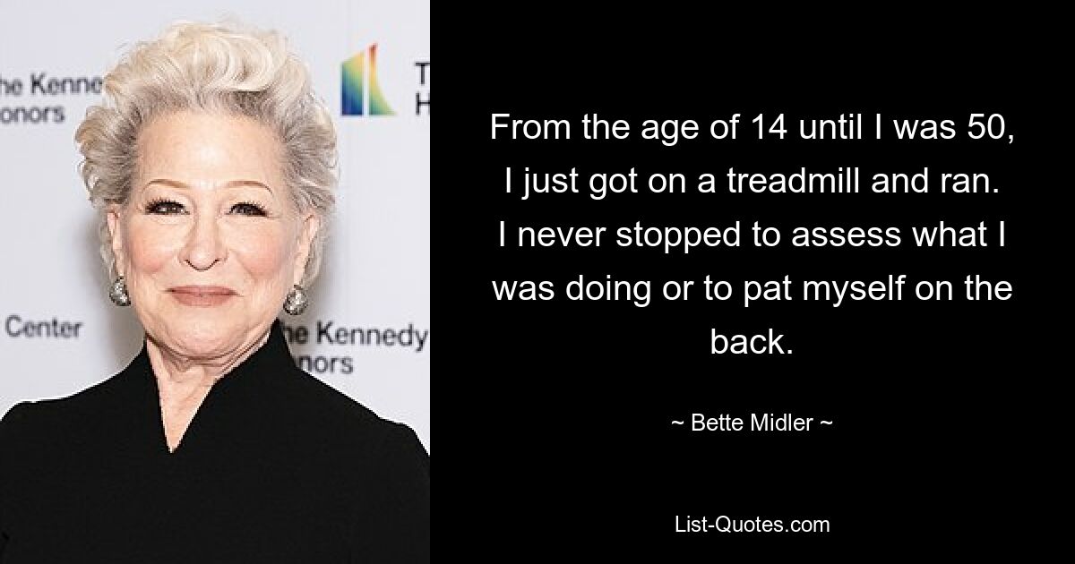 From the age of 14 until I was 50, I just got on a treadmill and ran. I never stopped to assess what I was doing or to pat myself on the back. — © Bette Midler