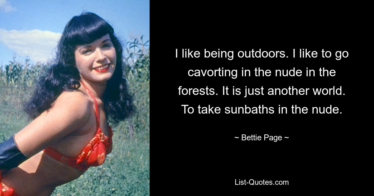 I like being outdoors. I like to go cavorting in the nude in the forests. It is just another world. To take sunbaths in the nude. — © Bettie Page