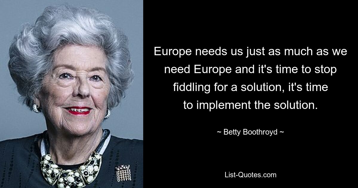 Europe needs us just as much as we need Europe and it's time to stop fiddling for a solution, it's time to implement the solution. — © Betty Boothroyd