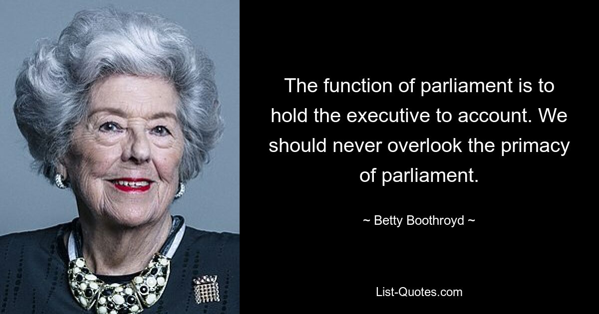 The function of parliament is to hold the executive to account. We should never overlook the primacy of parliament. — © Betty Boothroyd