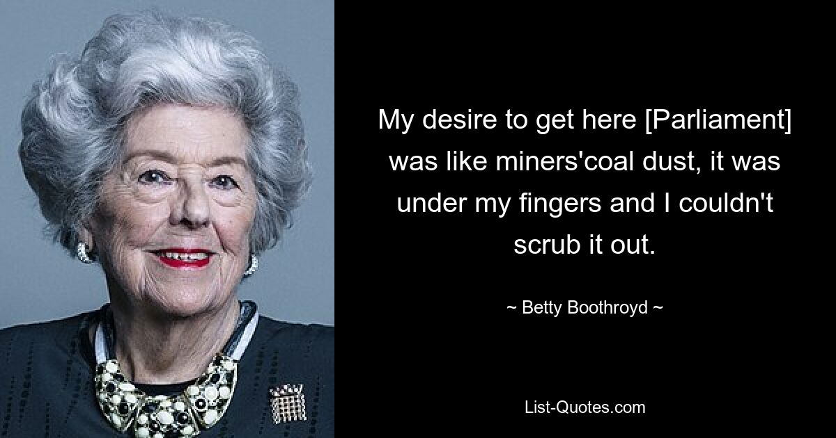 My desire to get here [Parliament] was like miners'coal dust, it was under my fingers and I couldn't scrub it out. — © Betty Boothroyd