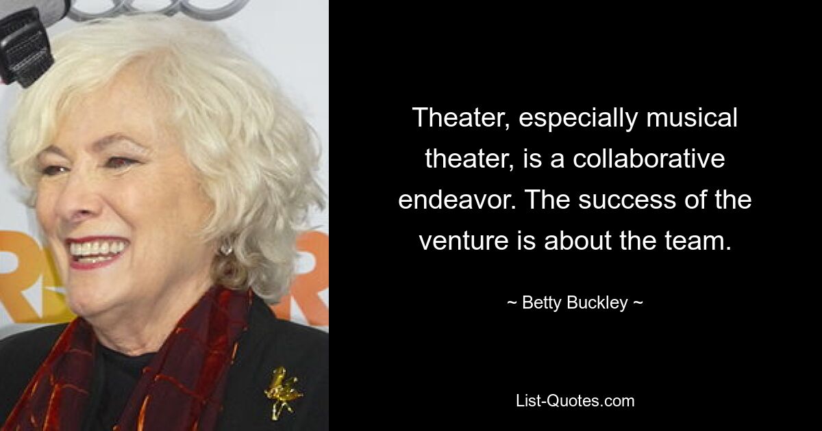 Theater, especially musical theater, is a collaborative endeavor. The success of the venture is about the team. — © Betty Buckley