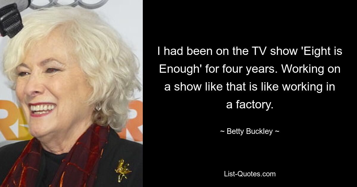 I had been on the TV show 'Eight is Enough' for four years. Working on a show like that is like working in a factory. — © Betty Buckley