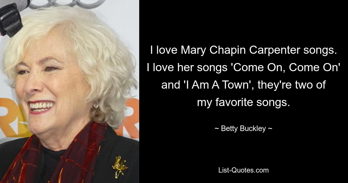 I love Mary Chapin Carpenter songs. I love her songs 'Come On, Come On' and 'I Am A Town', they're two of my favorite songs. — © Betty Buckley