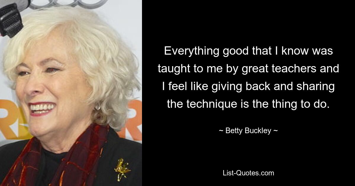 Everything good that I know was taught to me by great teachers and I feel like giving back and sharing the technique is the thing to do. — © Betty Buckley