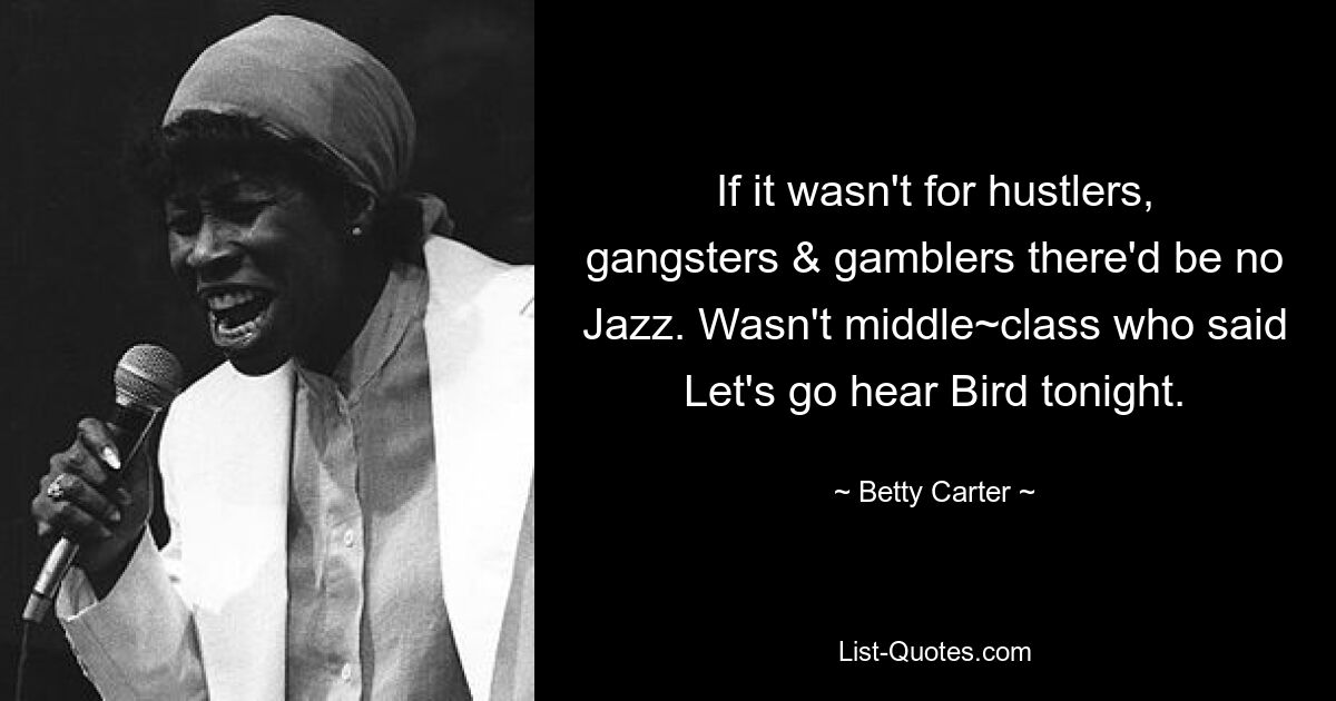 If it wasn't for hustlers, gangsters & gamblers there'd be no Jazz. Wasn't middle~class who said Let's go hear Bird tonight. — © Betty Carter