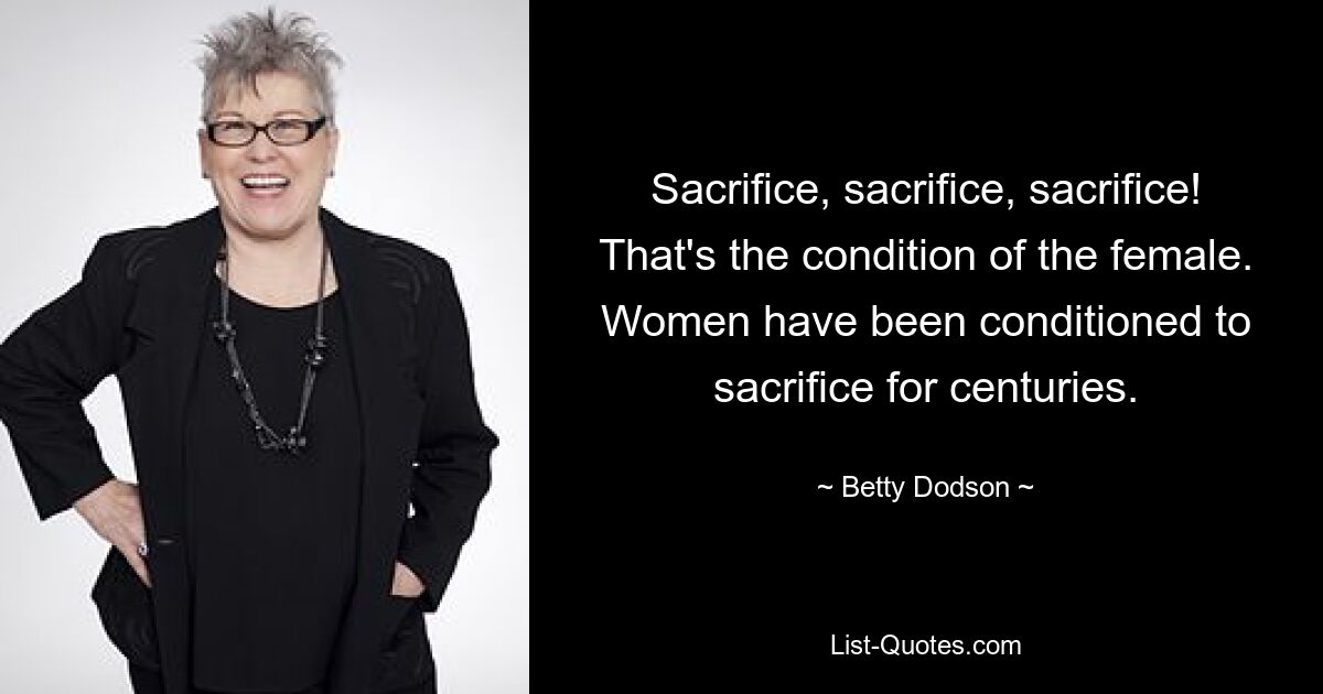 Sacrifice, sacrifice, sacrifice! That's the condition of the female. Women have been conditioned to sacrifice for centuries. — © Betty Dodson