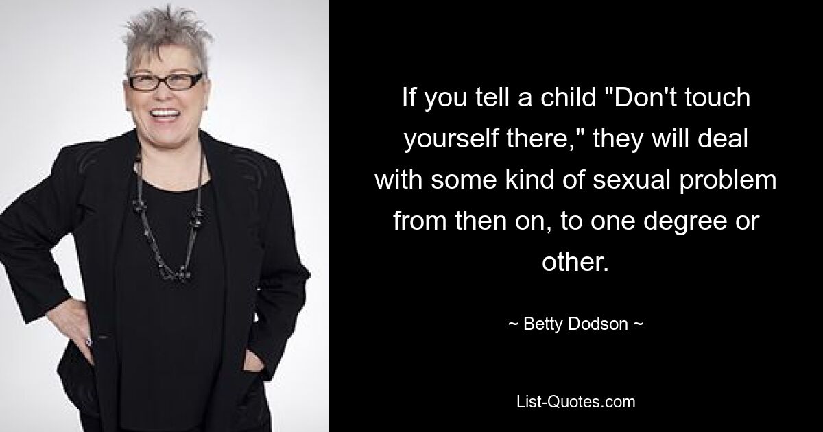 If you tell a child "Don't touch yourself there," they will deal with some kind of sexual problem from then on, to one degree or other. — © Betty Dodson