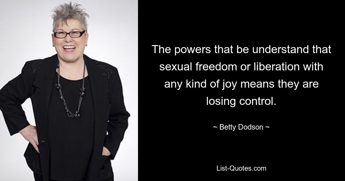 The powers that be understand that sexual freedom or liberation with any kind of joy means they are losing control. — © Betty Dodson