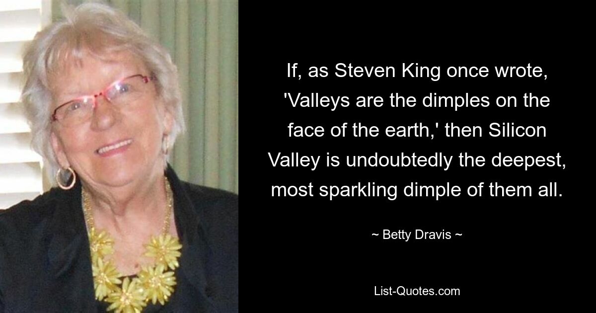 If, as Steven King once wrote, 'Valleys are the dimples on the face of the earth,' then Silicon Valley is undoubtedly the deepest, most sparkling dimple of them all. — © Betty Dravis