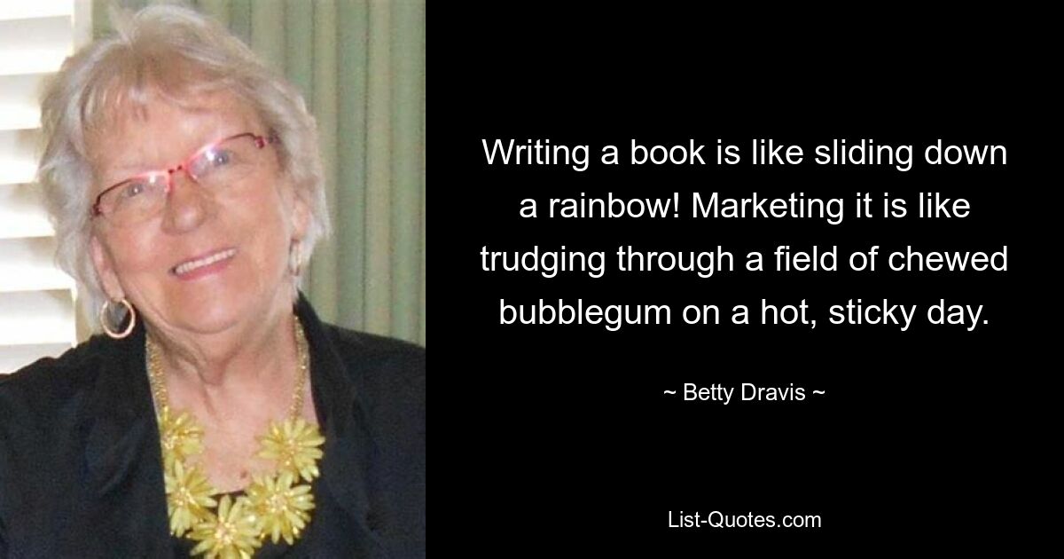 Writing a book is like sliding down a rainbow! Marketing it is like trudging through a field of chewed bubblegum on a hot, sticky day. — © Betty Dravis