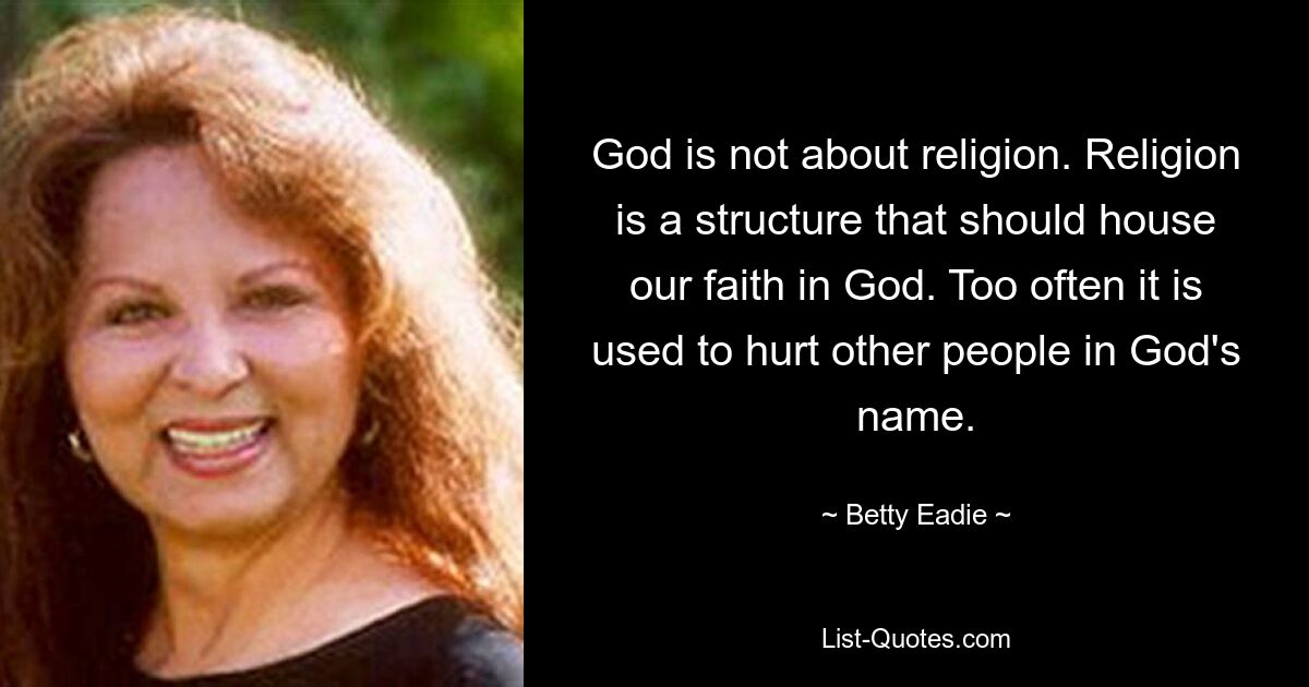 God is not about religion. Religion is a structure that should house our faith in God. Too often it is used to hurt other people in God's name. — © Betty Eadie