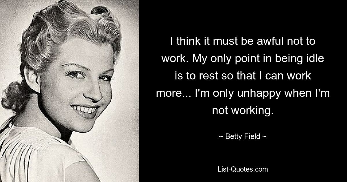 I think it must be awful not to work. My only point in being idle is to rest so that I can work more... I'm only unhappy when I'm not working. — © Betty Field