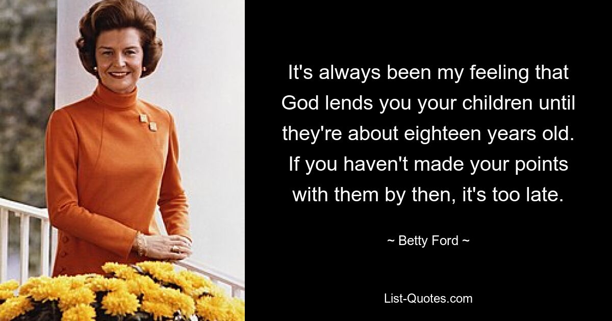 It's always been my feeling that God lends you your children until they're about eighteen years old. If you haven't made your points with them by then, it's too late. — © Betty Ford