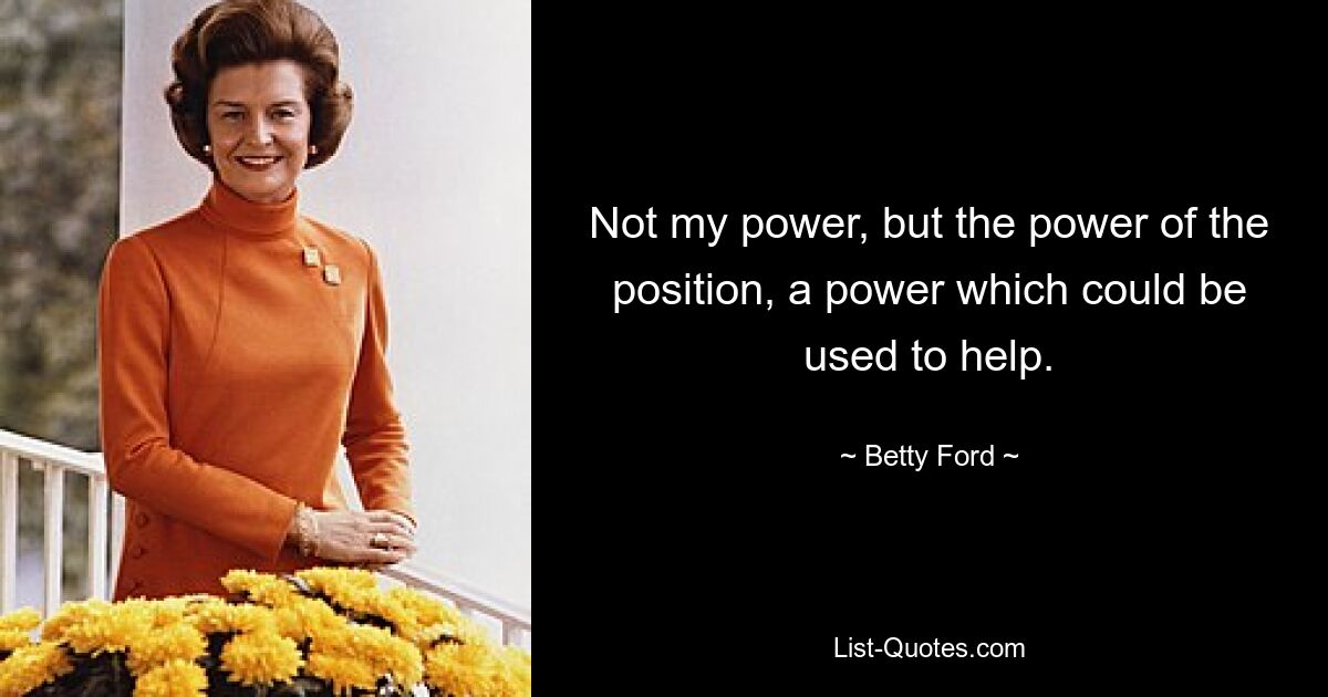 Not my power, but the power of the position, a power which could be used to help. — © Betty Ford