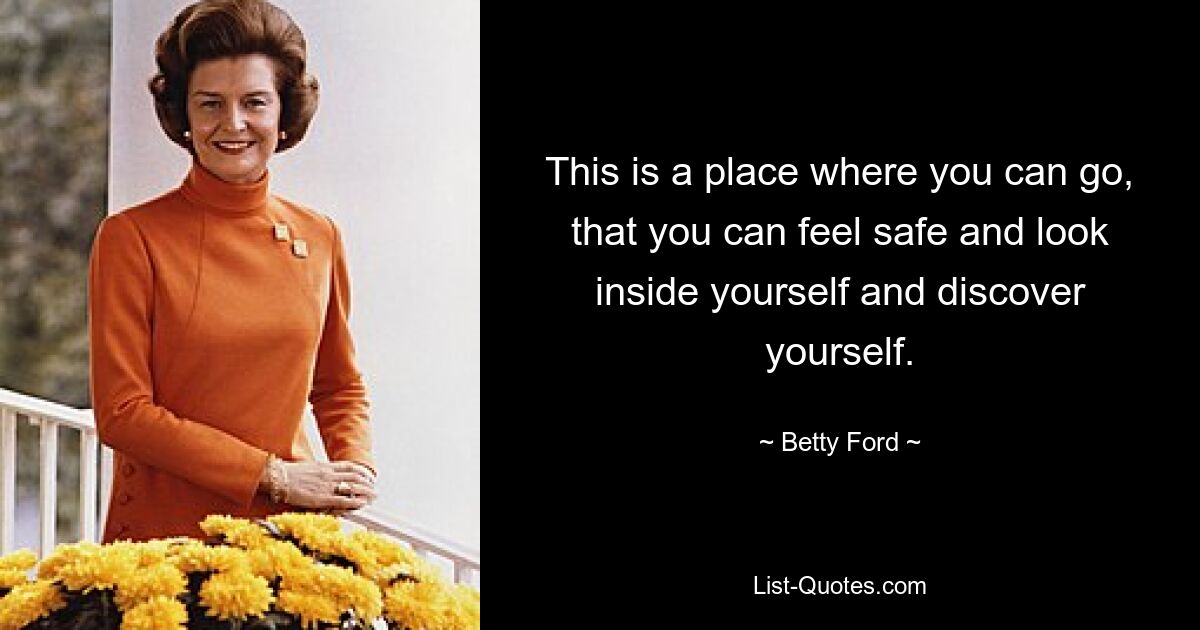 This is a place where you can go, that you can feel safe and look inside yourself and discover yourself. — © Betty Ford