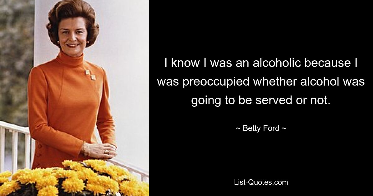 I know I was an alcoholic because I was preoccupied whether alcohol was going to be served or not. — © Betty Ford