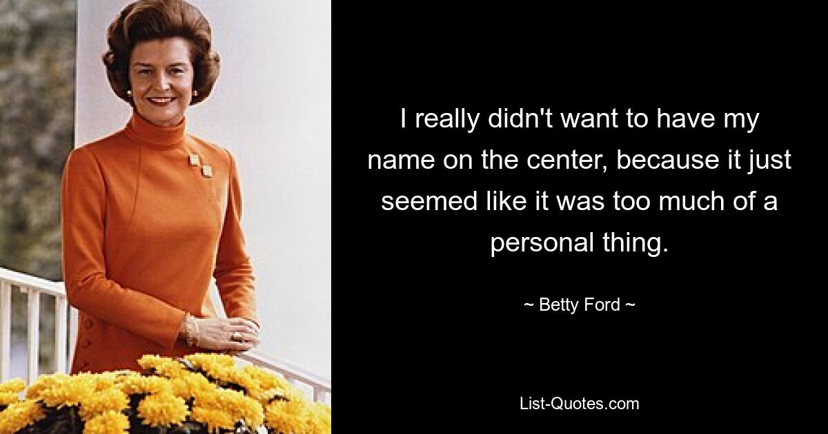 I really didn't want to have my name on the center, because it just seemed like it was too much of a personal thing. — © Betty Ford