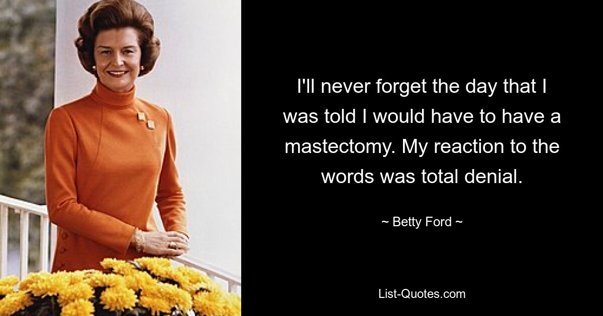 I'll never forget the day that I was told I would have to have a mastectomy. My reaction to the words was total denial. — © Betty Ford