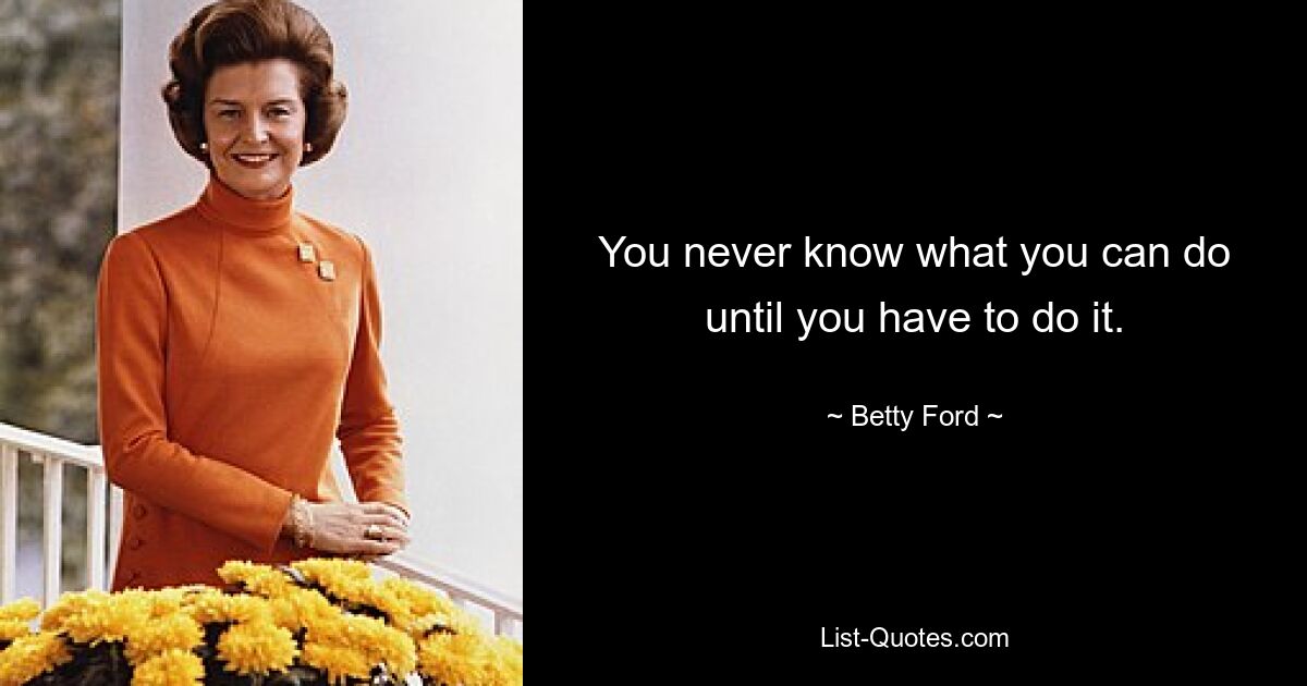 You never know what you can do until you have to do it. — © Betty Ford